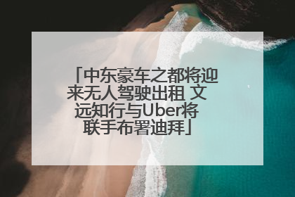中东豪车之都将迎来无人驾驶出租 文远知行与Uber将联手布署迪拜