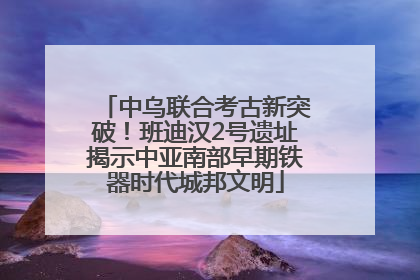 中乌联合考古新突破！班迪汉2号遗址揭示中亚南部早期铁器时代城邦文明