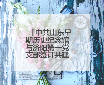 中共山东早期历史纪念馆与济阳第一党支部签订共建合作协议