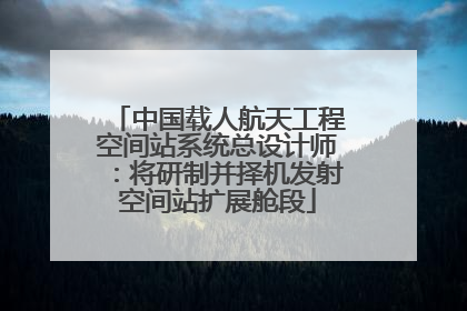 中国载人航天工程空间站系统总设计师：将研制并择机发射空间站扩展舱段