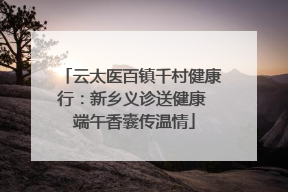 云太医百镇千村健康行：新乡义诊送健康 端午香囊传温情