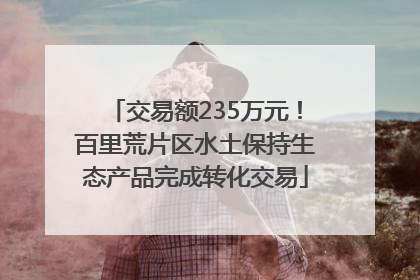交易额235万元！百里荒片区水土保持生态产品完成转化交易