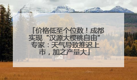 价格低至个位数！成都实现“汉源大樱桃自由” 专家：天气导致推迟上市，加之产量大