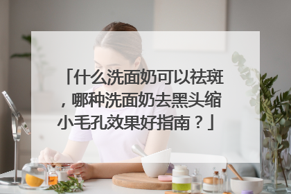什么洗面奶可以祛斑，哪种洗面奶去黑头缩小毛孔效果好指南？