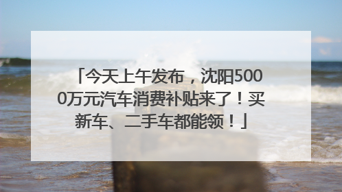 今天上午发布，沈阳5000万元汽车消费补贴来了！买新车、二手车都能领！