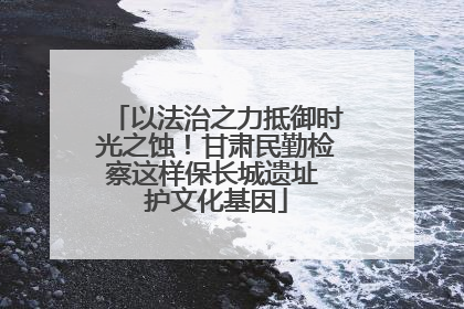 以法治之力抵御时光之蚀！甘肃民勤检察这样保长城遗址 护文化基因