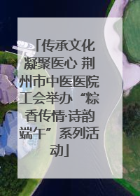传承文化 凝聚医心 荆州市中医医院工会举办“粽香传情·诗韵端午”系列活动