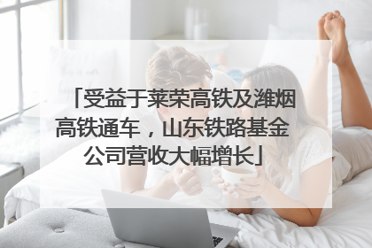 受益于莱荣高铁及潍烟高铁通车，山东铁路基金公司营收大幅增长