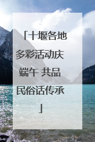 十堰各地多彩活动庆端午 共品民俗话传承