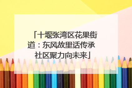 十堰张湾区花果街道：东风故里话传承 社区聚力向未来