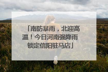 南防暴雨，北迎高温！今日河南强降雨锁定信阳驻马店