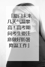 厦门未来几天气温攀高！高考期间考生要注意做好防暑降温工作