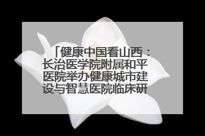 健康中国看山西：长治医学院附属和平医院举办健康城市建设与智慧医院临床研究能力提升交流会