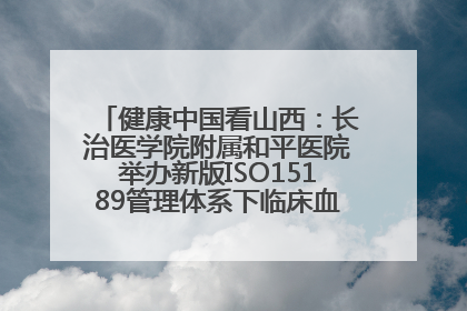 健康中国看山西：长治医学院附属和平医院举办新版ISO15189管理体系下临床血液检验培训班