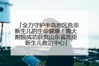 全力守护半岛地区危重新生儿的生命健康！青大附院成功获批山东省危重新生儿救治中心