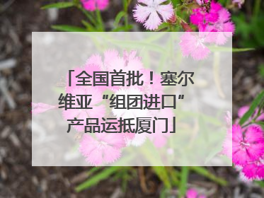 全国首批！塞尔维亚“组团进口”产品运抵厦门