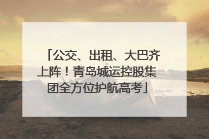 公交、出租、大巴齐上阵！青岛城运控股集团全方位护航高考
