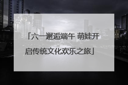六一邂逅端午 萌娃开启传统文化欢乐之旅