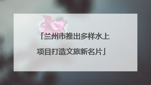 兰州市推出多样水上项目打造文旅新名片