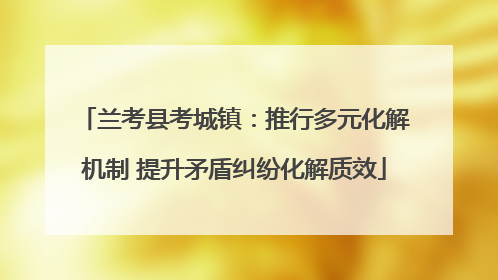 兰考县考城镇：推行多元化解机制 提升矛盾纠纷化解质效