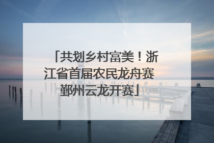 共划乡村富美！浙江省首届农民龙舟赛鄞州云龙开赛