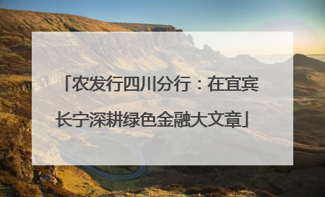 农发行四川分行：在宜宾长宁深耕绿色金融大文章