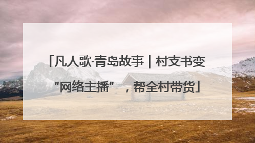 凡人歌·青岛故事｜村支书变“网络主播”，帮全村带货