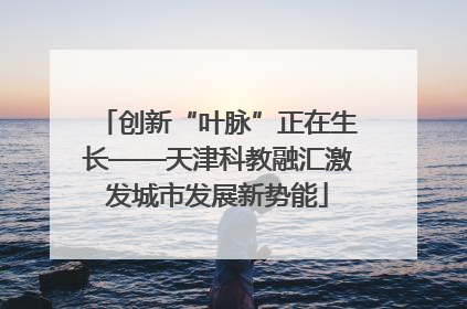 创新“叶脉”正在生长——天津科教融汇激发城市发展新势能