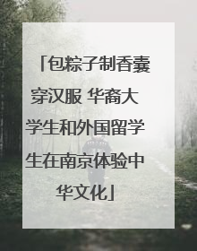包粽子制香囊穿汉服 华裔大学生和外国留学生在南京体验中华文化