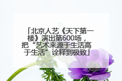 北京人艺《天下第一楼》演出第600场，把“艺术来源于生活高于生活”诠释到极致