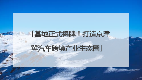 基地正式揭牌！打造京津冀汽车跨境产业生态圈