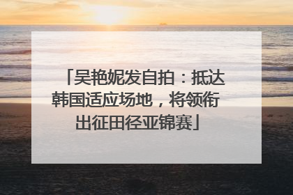 吴艳妮发自拍：抵达韩国适应场地，将领衔出征田径亚锦赛