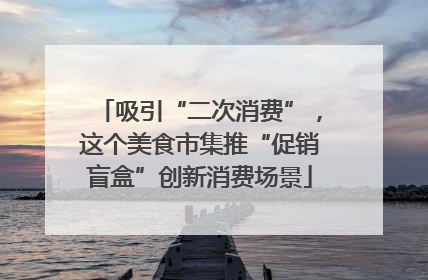 吸引“二次消费”，这个美食市集推“促销盲盒”创新消费场景