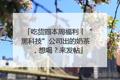 吃货圈本周福利丨“黑科技”公司出的奶茶，想喝？来发帖