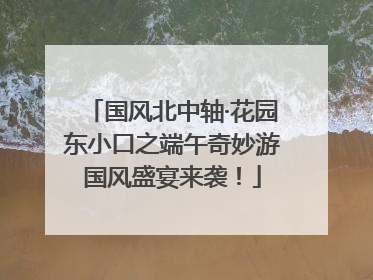 国风北中轴·花园东小口之端午奇妙游国风盛宴来袭！