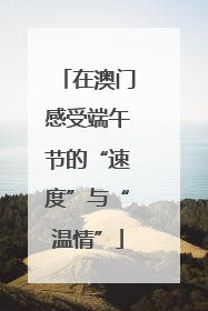 在澳门感受端午节的“速度”与“温情”