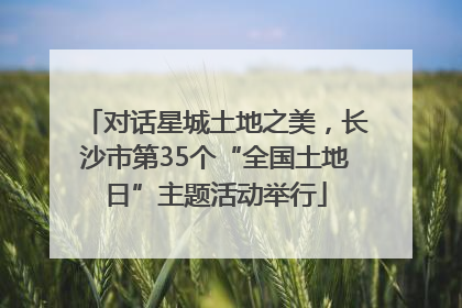 对话星城土地之美，长沙市第35个“全国土地日”主题活动举行