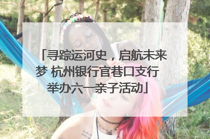 寻踪运河史，启航未来梦 杭州银行官巷口支行举办六一亲子活动