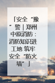 安全“豫”警｜郑州中原消防：消防知识进工地 筑牢安全“防火墙”