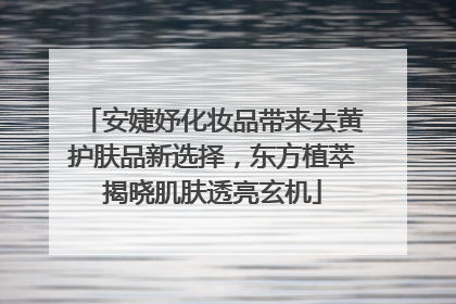 安婕妤化妆品带来去黄护肤品新选择，东方植萃揭晓肌肤透亮玄机