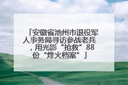 安徽省池州市退役军人事务局寻访参战老兵，用光影“抢救”88份“烽火档案”