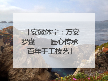 安徽休宁：万安罗盘——匠心传承百年手工技艺