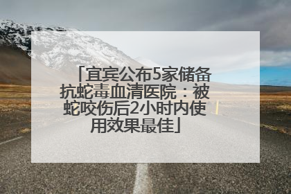 宜宾公布5家储备抗蛇毒血清医院：被蛇咬伤后2小时内使用效果最佳