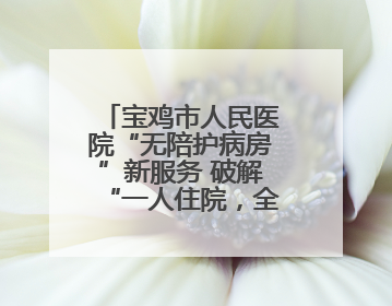宝鸡市人民医院“无陪护病房”新服务 破解“一人住院，全家奔波”难题