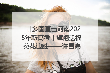 多图直击河南2025年新高考｜旗袍送福 葵花迎胜——许昌高考首日拉开帷幕