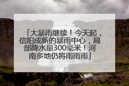 大暴雨继续！今天起，信阳成新的暴雨中心，局部降水量300毫米！河南多地仍将雨雨雨