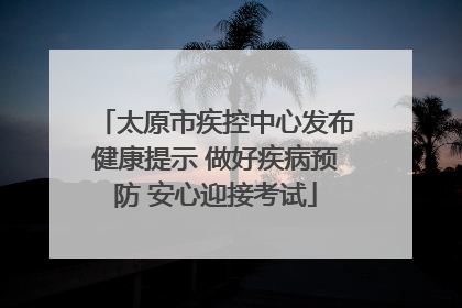 太原市疾控中心发布健康提示 做好疾病预防 安心迎接考试