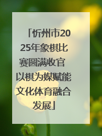 忻州市2025年象棋比赛圆满收官 以棋为媒赋能文化体育融合发展