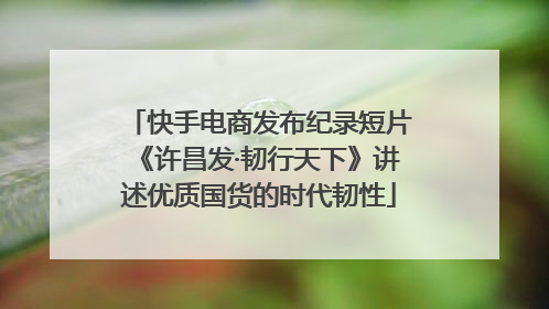 快手电商发布纪录短片《许昌发·韧行天下》讲述优质国货的时代韧性