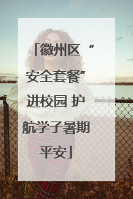 徽州区“安全套餐”进校园 护航学子暑期平安